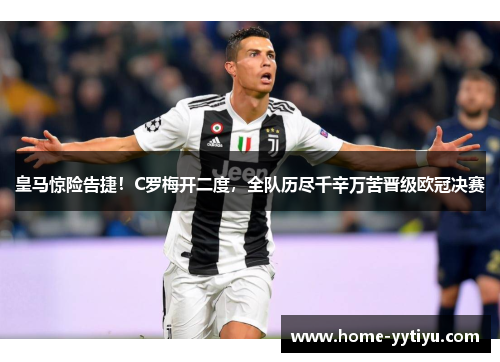 皇马惊险告捷！C罗梅开二度，全队历尽千辛万苦晋级欧冠决赛